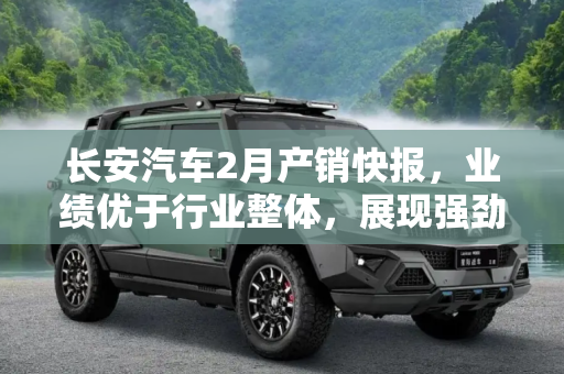 长安汽车2月产销快报，业绩优于行业整体，展现强劲发展势头,优于行业整体 长安汽车发布2月产销快报