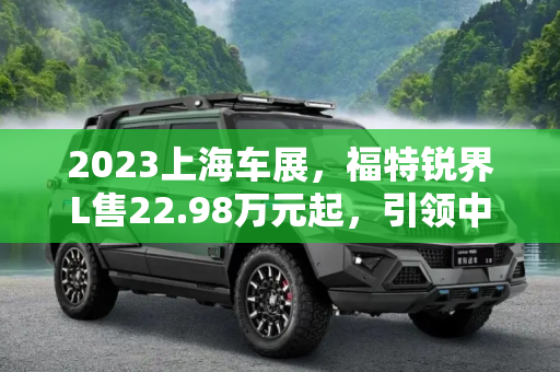 2023上海车展，福特锐界L售22.98万元起，引领中大型SUV新风尚,2023上海车展：福特锐界L售22.98万元起
