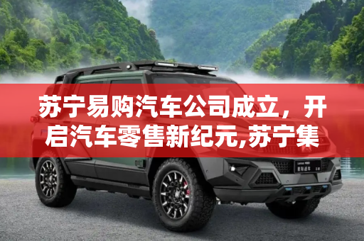 苏宁易购汽车公司成立，开启汽车零售新纪元,苏宁集团正式宣布成立苏宁易购汽车公司