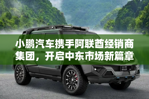 小鹏汽车携手阿联酋经销商集团，开启中东市场新篇章,小鹏汽车与阿联酋经销商集团达成新合作