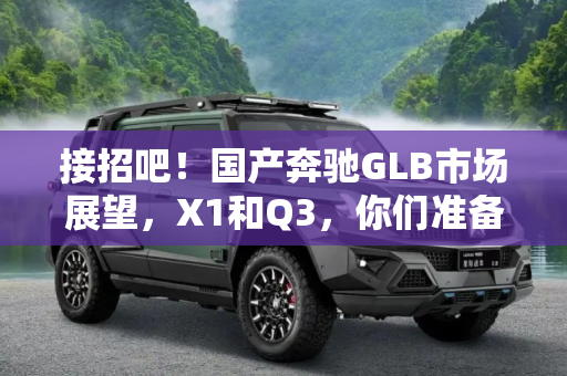 接招吧！国产奔驰GLB市场展望，X1和Q3，你们准备好了吗？,X1和Q3，接招吧！国产奔驰GLB市场展望