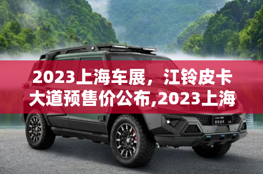 2023上海车展，江铃皮卡大道预售价公布,2023上海车展：江铃皮卡大道预售价公布