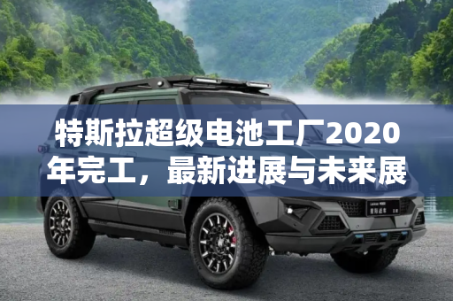 特斯拉超级电池工厂2020年完工，最新进展与未来展望,2020年完工 特斯拉超级电池工厂新消息