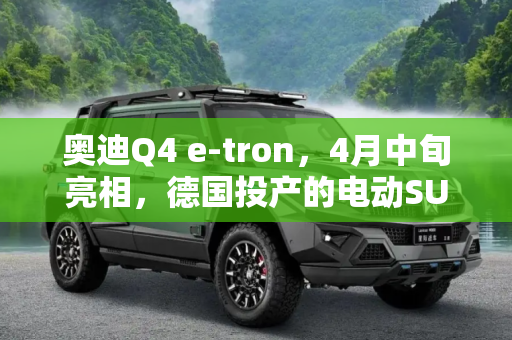 奥迪Q4 e-tron，4月中旬亮相，德国投产的电动SUV新星,4月中旬亮相 奥迪Q4 e-tron在德国投产