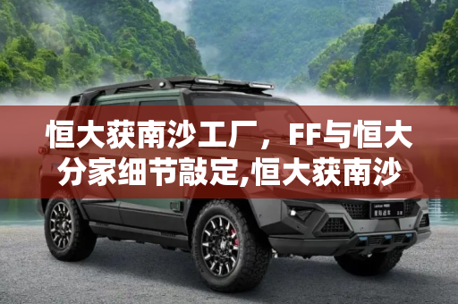 恒大获南沙工厂，FF与恒大分家细节敲定,恒大获南沙工厂 FF与恒大分家细节敲定
