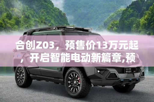 合创Z03，预售价13万元起，开启智能电动新篇章,预售价13万元起 合创Z03正式开启预售