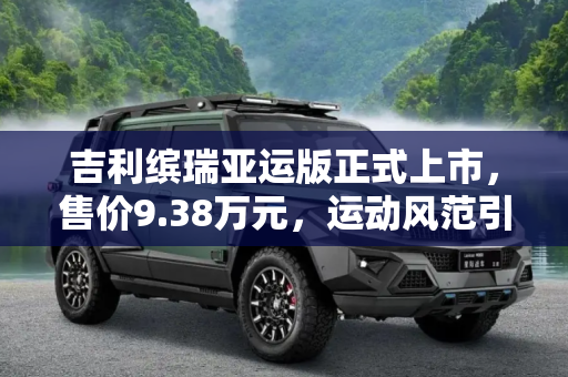 吉利缤瑞亚运版正式上市，售价9.38万元，运动风范引领新潮流,售9.38万元 吉利缤瑞亚运版正式上市