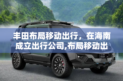丰田布局移动出行，在海南成立出行公司,布局移动出行 丰田在海南成立出行公司