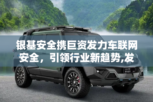 银基安全携巨资发力车联网安全，引领行业新趋势,发力车联网安全 银基安全携巨资杀入