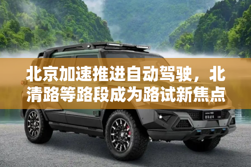北京加速推进自动驾驶，北清路等路段成为路试新焦点,选北清路等进行路试 北京推进自动驾驶