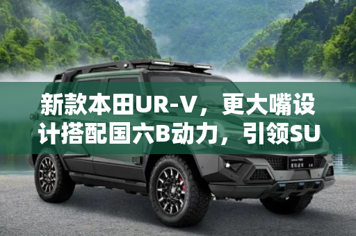 新款本田UR-V，更大嘴设计搭配国六B动力，引领SUV新潮流,更大嘴/国六B动力 新款本田UR-V申报图