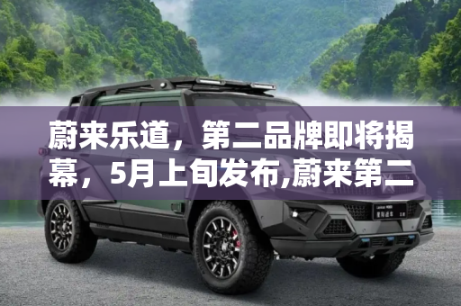 蔚来乐道，第二品牌即将揭幕，5月上旬发布,蔚来第二品牌“乐道”将于5月上旬发布