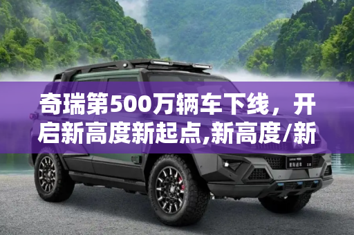 奇瑞第500万辆车下线，开启新高度新起点,新高度/新起点 奇瑞第500万辆车下线