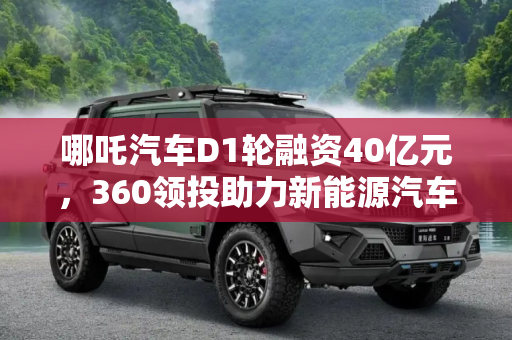 哪吒汽车D1轮融资40亿元，360领投助力新能源汽车产业,360领投 哪吒汽车完成D1轮融资40亿元