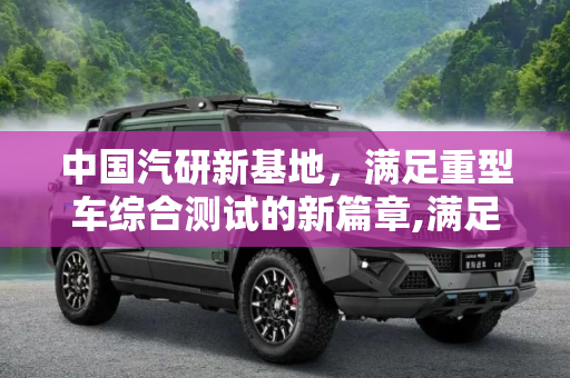 中国汽研新基地，满足重型车综合测试的新篇章,满足重型车综合测试 中国汽研新基地