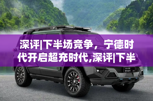 深评|下半场竞争，宁德时代开启超充时代,深评|下半场竞争 宁德时代开启超充时代