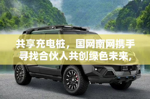 共享充电桩，国网南网携手寻找合伙人共创绿色未来,共享充电桩 国网南网寻找“合伙人”