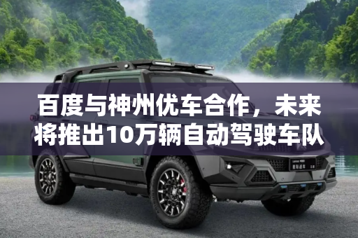 百度与神州优车合作，未来将推出10万辆自动驾驶车队,百度与神州优车将推10万辆自动驾驶车队