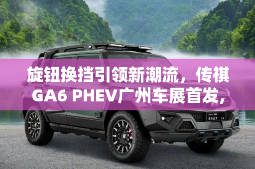 旋钮换挡引领新潮流，传祺GA6 PHEV广州车展首发,旋钮换挡 传祺GA6 PHEV广州车展首发