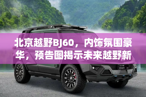 北京越野BJ60，内饰氛围豪华，预告图揭示未来越野新风尚,内饰氛围够豪华 北京越野BJ60预告图