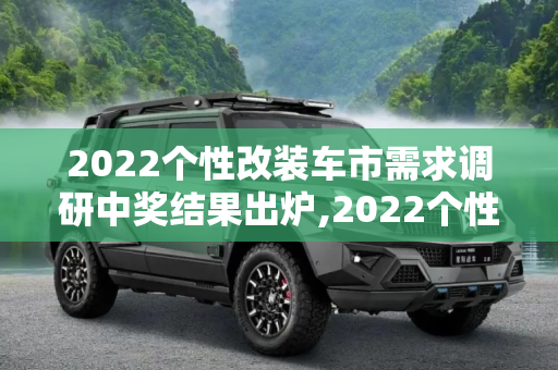 2022个性改装车市需求调研中奖结果出炉,2022个性改装车市需求调研中奖结果出炉