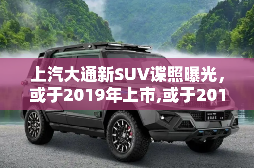 上汽大通新SUV谍照曝光，或于2019年上市,或于2019年上市 上汽大通新SUV谍照曝光
