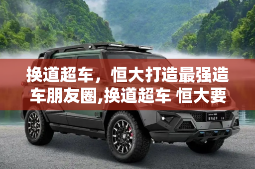 换道超车，恒大打造最强造车朋友圈,换道超车 恒大要建最强造车“朋友圈”