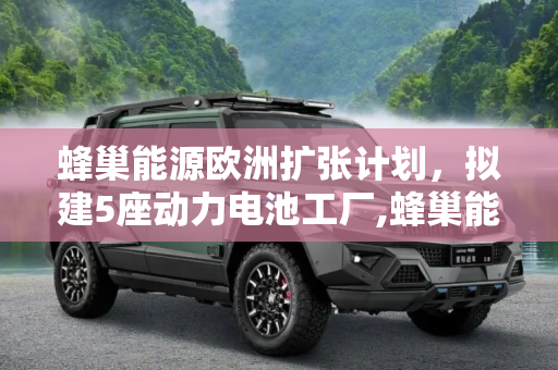 蜂巢能源欧洲扩张计划，拟建5座动力电池工厂,蜂巢能源拟或欧洲新建5座动力电池工厂