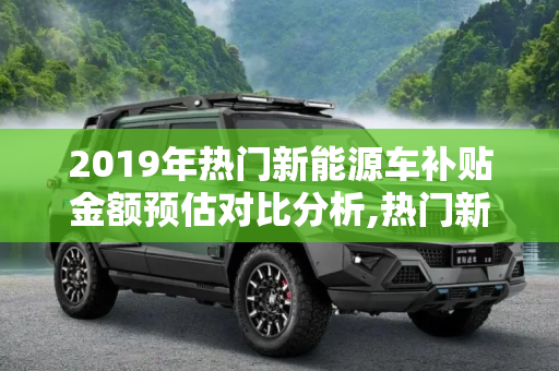 2019年热门新能源车补贴金额预估对比分析,热门新能源车2019年补贴金额预估对比