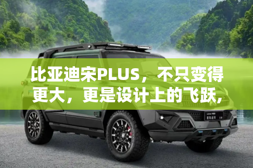 比亚迪宋PLUS，不只变得更大，更是设计上的飞跃,不只变得更大 比亚迪宋PLUS设计解读