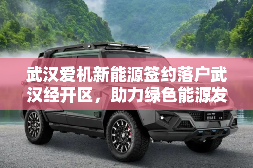 武汉爱机新能源签约落户武汉经开区，助力绿色能源发展,武汉爱机新能源签约落户武汉经开区