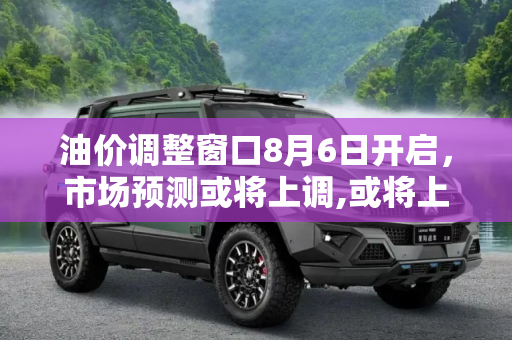 油价调整窗口8月6日开启，市场预测或将上调,或将上调 油价调整窗口将于8月6日开启