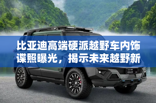比亚迪高端硬派越野车内饰谍照曝光，揭示未来越野新趋势,比亚迪高端硬派越野车内饰谍照曝光