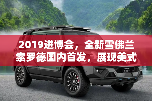 2019进博会，全新雪佛兰索罗德国内首发，展现美式皮卡魅力,2019进博会：全新雪佛兰索罗德国内首发