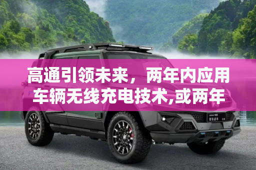 高通引领未来，两年内应用车辆无线充电技术,或两年内应用 高通推车辆无线充电技术