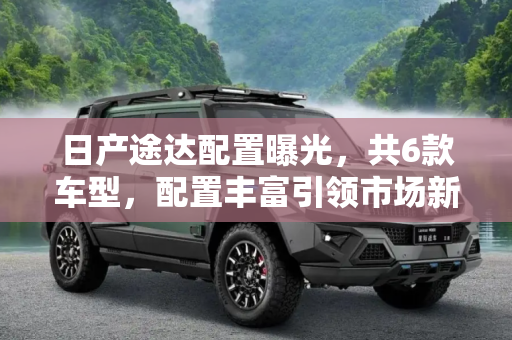 日产途达配置曝光，共6款车型，配置丰富引领市场新趋势,配置丰富/共6款车型 日产途达配置曝光