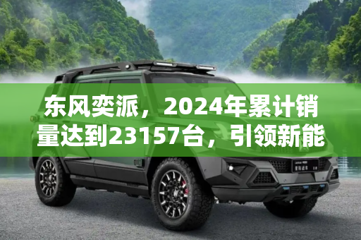 东风奕派，2024年累计销量达到23157台，引领新能源汽车市场新风向,东风奕派2024年累计销量达到23157台