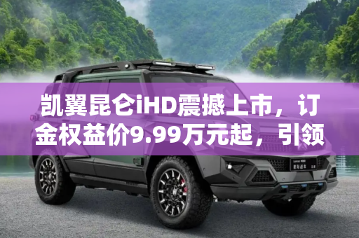 凯翼昆仑iHD震撼上市，订金权益价9.99万元起，引领智能SUV新风尚,订金权益价9.99万元起 凯翼昆仑iHD上市