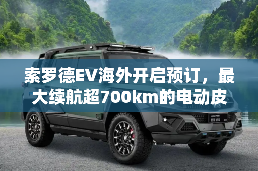 索罗德EV海外开启预订，最大续航超700km的电动皮卡新选择,最大续航超700km 索罗德EV海外开启预订