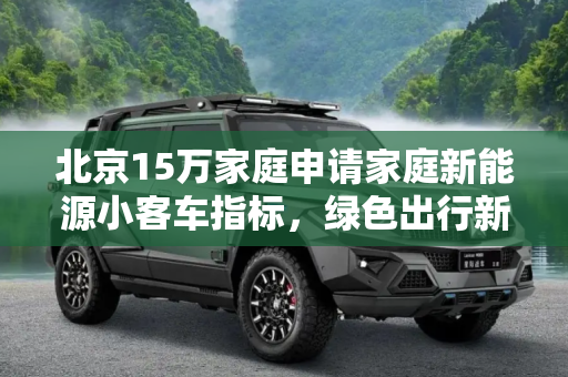 北京15万家庭申请家庭新能源小客车指标，绿色出行新趋势,北京15万家庭申请家庭新能源小客车指标