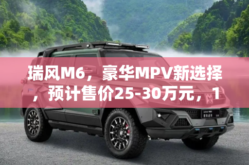 瑞风M6，豪华MPV新选择，预计售价25-30万元，11月17日上市,11月17日上市 瑞风M6预计售价25-30万元