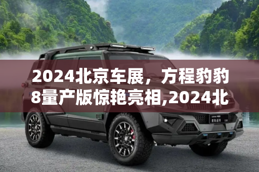 2024北京车展，方程豹豹8量产版惊艳亮相,2024北京车展：方程豹豹8量产版亮相
