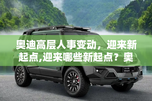 奥迪高层人事变动，迎来新起点,迎来哪些新起点？奥迪高层现人事变动