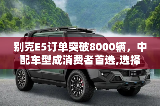 别克E5订单突破8000辆，中配车型成消费者首选,选择中配的较多 别克E5订单达8000辆