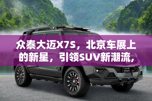 众泰大迈X7S，北京车展上的新星，引领SUV新潮流,将于北京车展亮相 众泰大迈X7S新消息
