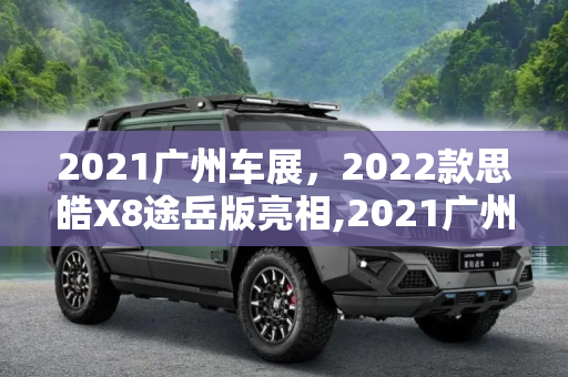 2021广州车展，2022款思皓X8途岳版亮相,2021广州车展：2022款思皓X8途岳版亮相