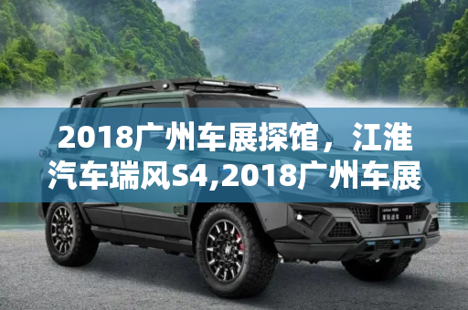 2018广州车展探馆，江淮汽车瑞风S4,2018广州车展探馆：江淮汽车瑞风S4