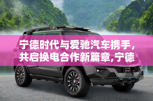 宁德时代与爱驰汽车携手，共启换电合作新篇章,宁德时代与爱驰汽车签署换电合作协议