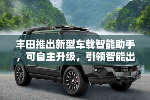 丰田推出新型车载智能助手，可自主升级，引领智能出行新纪元,可自主升级 丰田推出新型车载智能助手