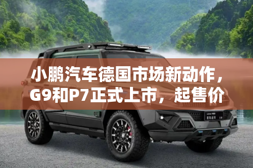 小鹏汽车德国市场新动作，G9和P7正式上市，起售价约合38.81万元人民币,约合38.81万元起 小鹏G9/P7德国上市